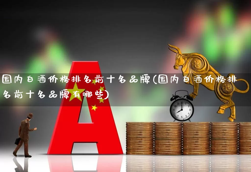 国内白酒价格排名前十名品牌(国内白酒价格排名前十名品牌有哪些)_https://www.wanyuyiyao.com_科创板_第1张