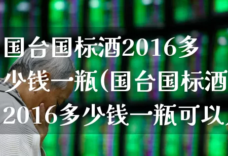 国台国标酒2016多少钱一瓶(国台国标酒2016多少钱一瓶可以入手)_https://www.wanyuyiyao.com_科创板_第1张
