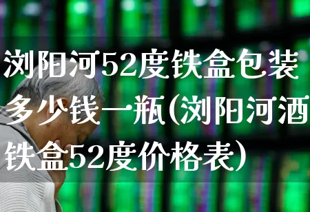 浏阳河52度铁盒包装多少钱一瓶(浏阳河酒铁盒52度价格表)_https://www.wanyuyiyao.com_上交所_第1张