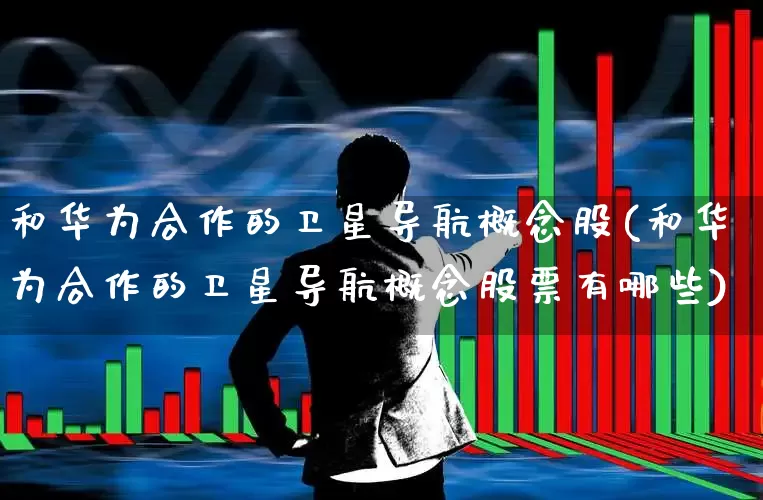 和华为合作的卫星导航概念股(和华为合作的卫星导航概念股票有哪些)_https://www.wanyuyiyao.com_上交所_第1张