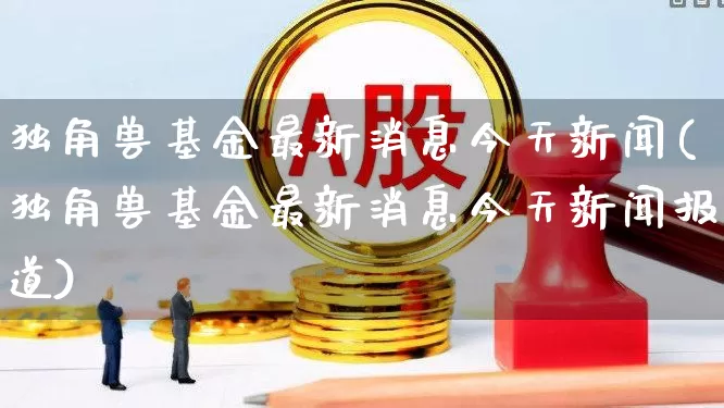 独角兽基金最新消息今天新闻(独角兽基金最新消息今天新闻报道)_https://www.wanyuyiyao.com_深交所_第1张