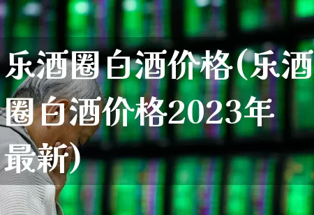 乐酒圈白酒价格(乐酒圈白酒价格2023年最新)_https://www.wanyuyiyao.com_上交所_第1张
