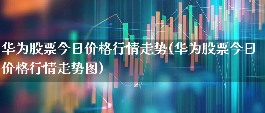 华为股票今日价格行情走势(华为股票今日价格行情走势图)_https://www.wanyuyiyao.com_上交所_第1张