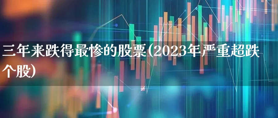 三年来跌得最惨的股票(2023年严重超跌个股)_https://www.wanyuyiyao.com_深交所_第1张