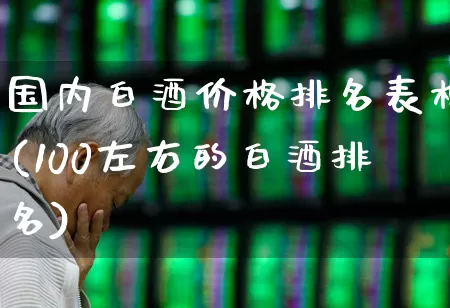 国内白酒价格排名表格(100左右的白酒排名)_https://www.wanyuyiyao.com_科创板_第1张