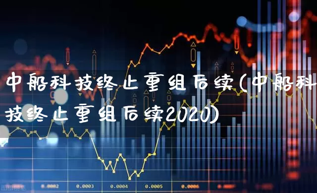 中船科技终止重组后续(中船科技终止重组后续2020)_https://www.wanyuyiyao.com_创业板_第1张