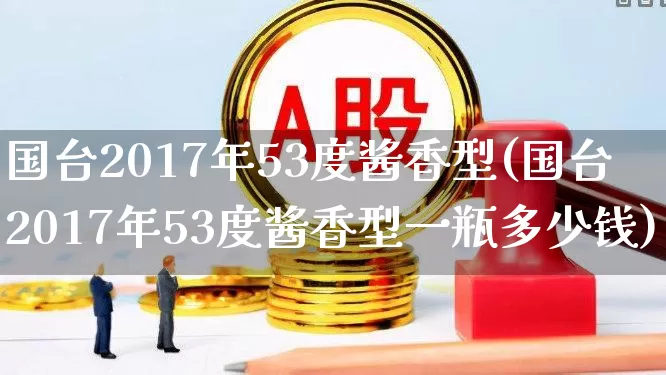 国台2017年53度酱香型(国台2017年53度酱香型一瓶多少钱)_https://www.wanyuyiyao.com_科创板_第1张