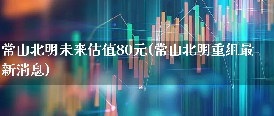 常山北明未来估值80元(常山北明重组最新消息)_https://www.wanyuyiyao.com_科创板_第1张
