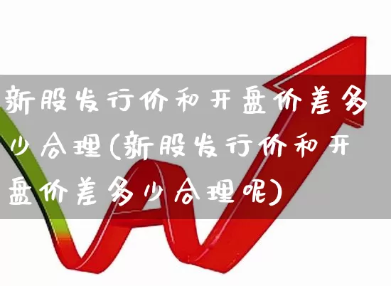 新股发行价和开盘价差多少合理(新股发行价和开盘价差多少合理呢)_https://www.wanyuyiyao.com_科创板_第1张