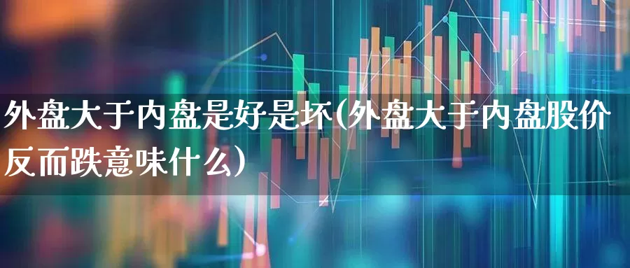 外盘大于内盘是好是坏(外盘大于内盘股价反而跌意味什么)_https://www.wanyuyiyao.com_北交所_第1张