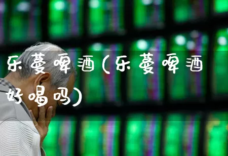 乐蔓啤酒(乐蔓啤酒好喝吗)_https://www.wanyuyiyao.com_上交所_第1张