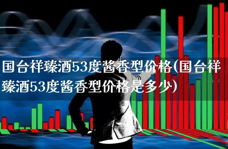 国台祥臻酒53度酱香型价格(国台祥臻酒53度酱香型价格是多少)_https://www.wanyuyiyao.com_科创板_第1张
