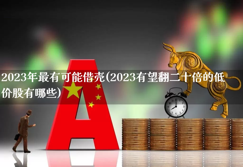 2023年最有可能借壳(2023有望翻二十倍的低价股有哪些)_https://www.wanyuyiyao.com_上交所_第1张
