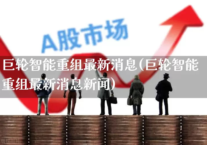 巨轮智能重组最新消息(巨轮智能重组最新消息新闻)_https://www.wanyuyiyao.com_深交所_第1张