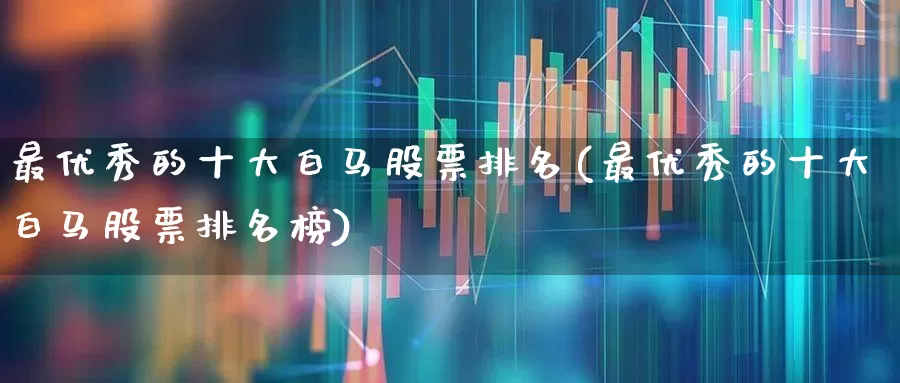 最优秀的十大白马股票排名(最优秀的十大白马股票排名榜)_https://www.wanyuyiyao.com_创业板_第1张