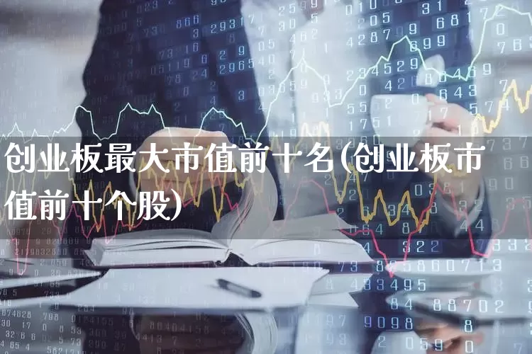 创业板最大市值前十名(创业板市值前十个股)_https://www.wanyuyiyao.com_上交所_第1张