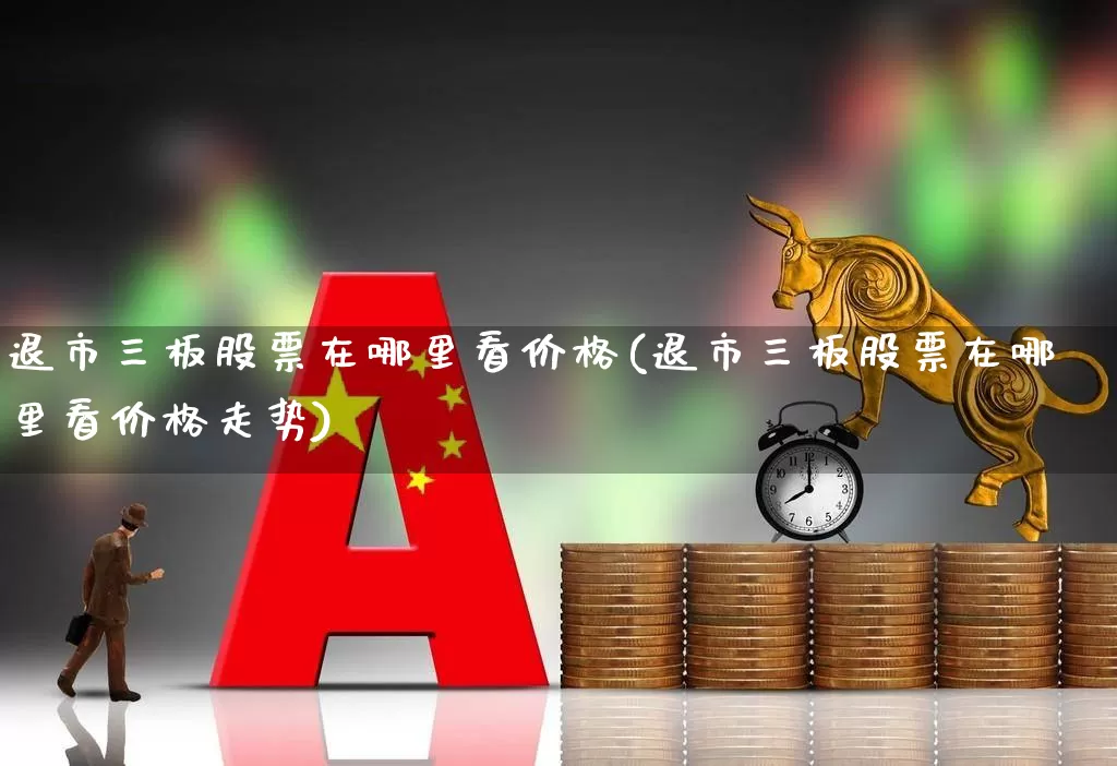 退市三板股票在哪里看价格(退市三板股票在哪里看价格走势)_https://www.wanyuyiyao.com_深交所_第1张