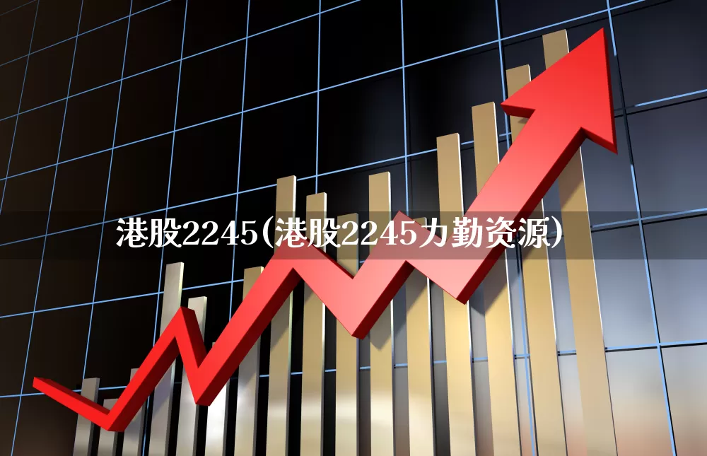 港股2245(港股2245力勤资源)_https://www.wanyuyiyao.com_创业板_第1张