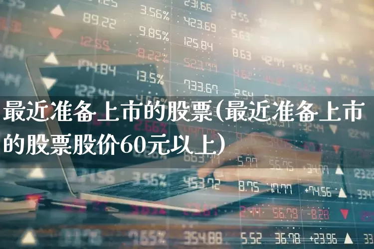 最近准备上市的股票(最近准备上市的股票股价60元以上)_https://www.wanyuyiyao.com_上交所_第1张