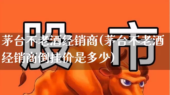 茅台不老酒经销商(茅台不老酒经销商倒挂价是多少)_https://www.wanyuyiyao.com_上交所_第1张