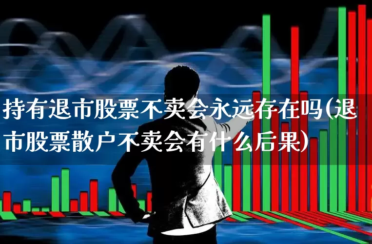 持有退市股票不卖会永远存在吗(退市股票散户不卖会有什么后果)_https://www.wanyuyiyao.com_上交所_第1张