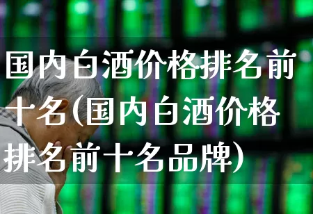 国内白酒价格排名前十名(国内白酒价格排名前十名品牌)_https://www.wanyuyiyao.com_深交所_第1张