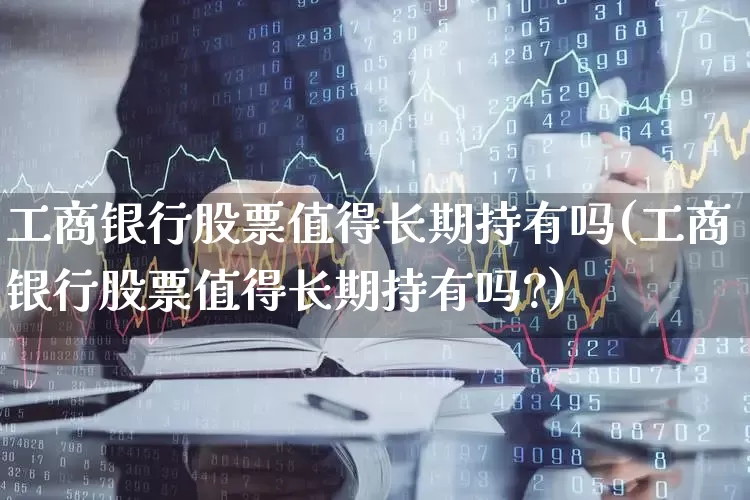 工商银行股票值得长期持有吗(工商银行股票值得长期持有吗?)_https://www.wanyuyiyao.com_创业板_第1张