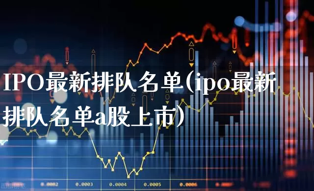 IPO最新排队名单(ipo最新排队名单a股上市)_https://www.wanyuyiyao.com_深交所_第1张