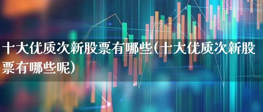 十大优质次新股票有哪些(十大优质次新股票有哪些呢)_https://www.wanyuyiyao.com_深交所_第1张