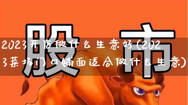 2023开店做什么生意好(2023菜场门口铺面适合做什么生意)_https://www.wanyuyiyao.com_创业板_第1张