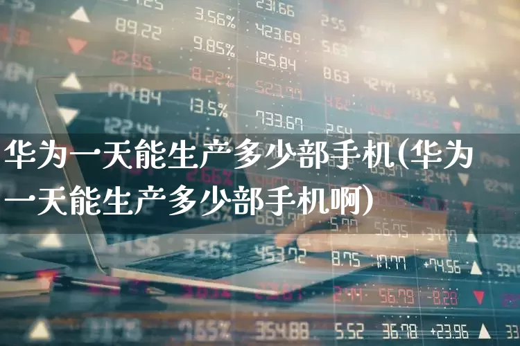 华为一天能生产多少部手机(华为一天能生产多少部手机啊)_https://www.wanyuyiyao.com_北交所_第1张