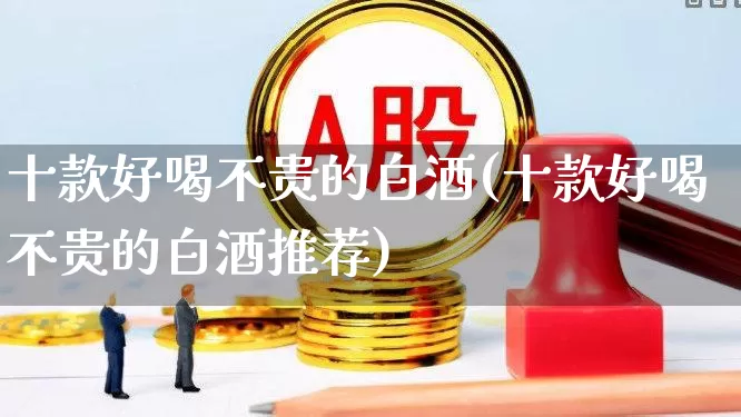 十款好喝不贵的白酒(十款好喝不贵的白酒推荐)_https://www.wanyuyiyao.com_北交所_第1张