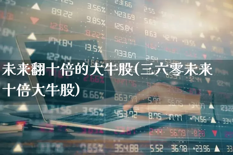 未来翻十倍的大牛股(三六零未来十倍大牛股)_https://www.wanyuyiyao.com_创业板_第1张