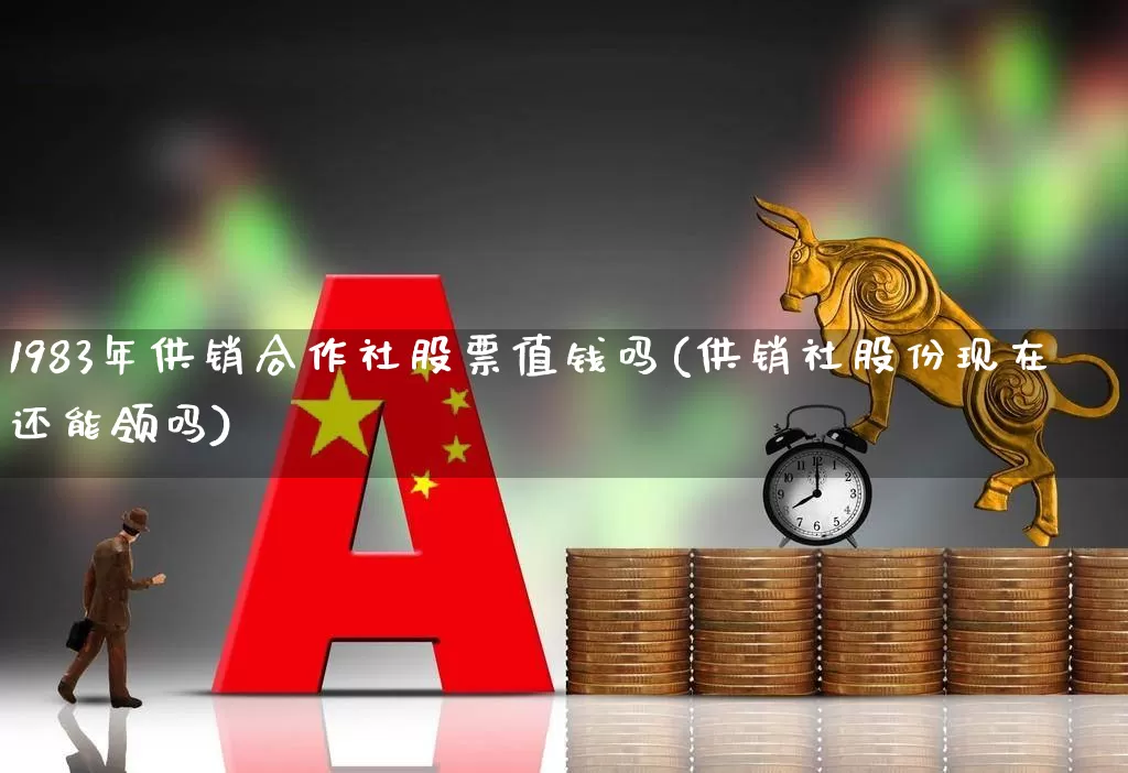 1983年供销合作社股票值钱吗(供销社股份现在还能领吗)_https://www.wanyuyiyao.com_创业板_第1张
