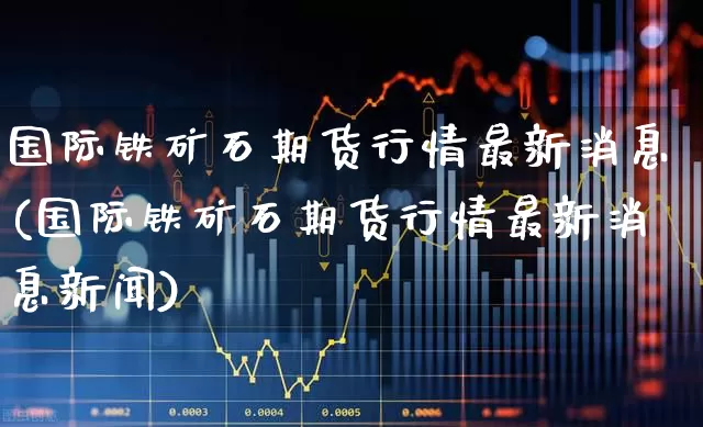 国际铁矿石期货行情最新消息(国际铁矿石期货行情最新消息新闻)_https://www.wanyuyiyao.com_科创板_第1张