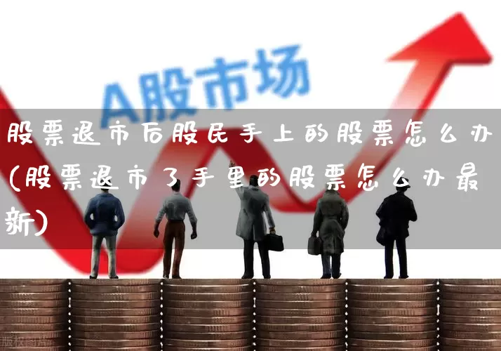 股票退市后股民手上的股票怎么办(股票退市了手里的股票怎么办最新)_https://www.wanyuyiyao.com_创业板_第1张