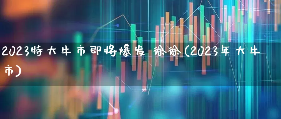 2023特大牛市即将爆发 徐徐(2023年大牛市)_https://www.wanyuyiyao.com_科创板_第1张