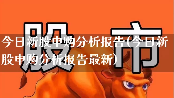 今日新股申购分析报告(今日新股申购分析报告最新)_https://www.wanyuyiyao.com_北交所_第1张