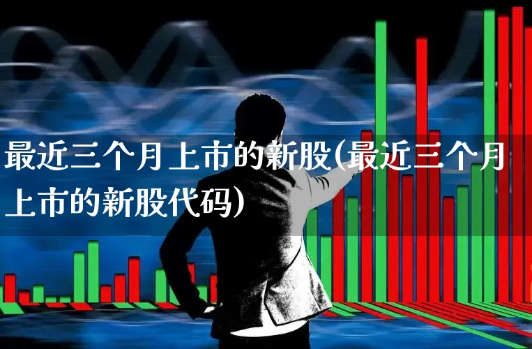 最近三个月上市的新股(最近三个月上市的新股代码)_https://www.wanyuyiyao.com_深交所_第1张