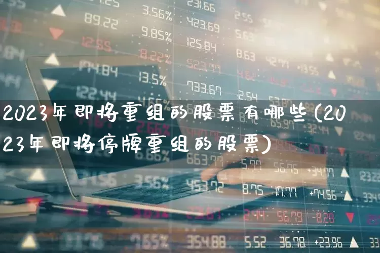 2023年即将重组的股票有哪些(2023年即将停牌重组的股票)_https://www.wanyuyiyao.com_创业板_第1张