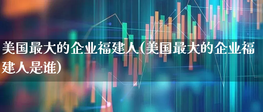 美国最大的企业福建人(美国最大的企业福建人是谁)_https://www.wanyuyiyao.com_创业板_第1张