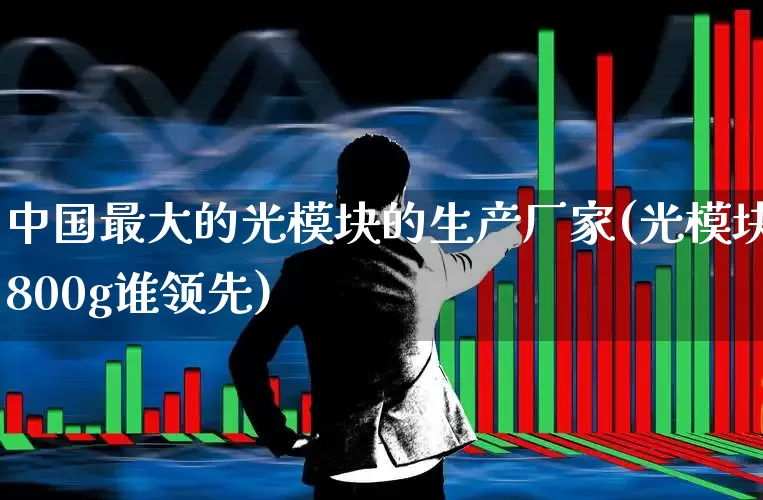 中国最大的光模块的生产厂家(光模块800g谁领先)_https://www.wanyuyiyao.com_创业板_第1张