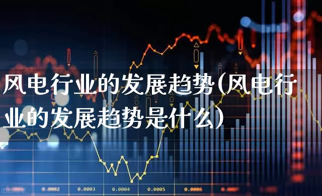 风电行业的发展趋势(风电行业的发展趋势是什么)_https://www.wanyuyiyao.com_北交所_第1张