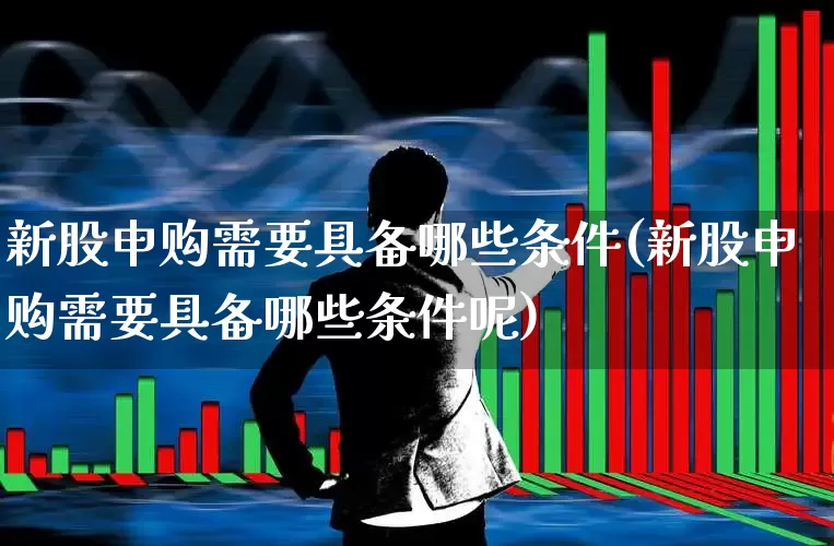 新股申购需要具备哪些条件(新股申购需要具备哪些条件呢)_https://www.wanyuyiyao.com_北交所_第1张