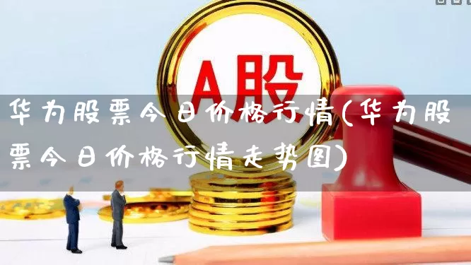 华为股票今日价格行情(华为股票今日价格行情走势图)_https://www.wanyuyiyao.com_科创板_第1张