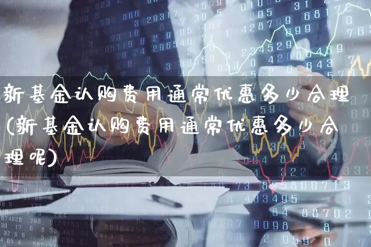 新基金认购费用通常优惠多少合理(新基金认购费用通常优惠多少合理呢)_https://www.wanyuyiyao.com_深交所_第1张