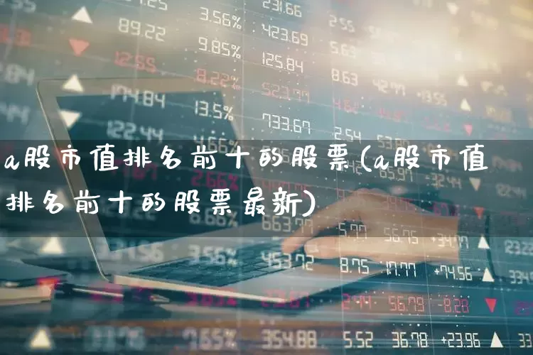 a股市值排名前十的股票(a股市值排名前十的股票最新)_https://www.wanyuyiyao.com_创业板_第1张