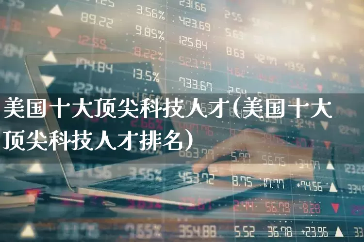 美国十大顶尖科技人才(美国十大顶尖科技人才排名)_https://www.wanyuyiyao.com_科创板_第1张