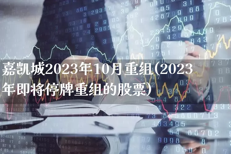 嘉凯城2023年10月重组(2023年即将停牌重组的股票)_https://www.wanyuyiyao.com_科创板_第1张
