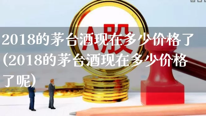 2018的茅台酒现在多少价格了(2018的茅台酒现在多少价格了呢)_https://www.wanyuyiyao.com_创业板_第1张